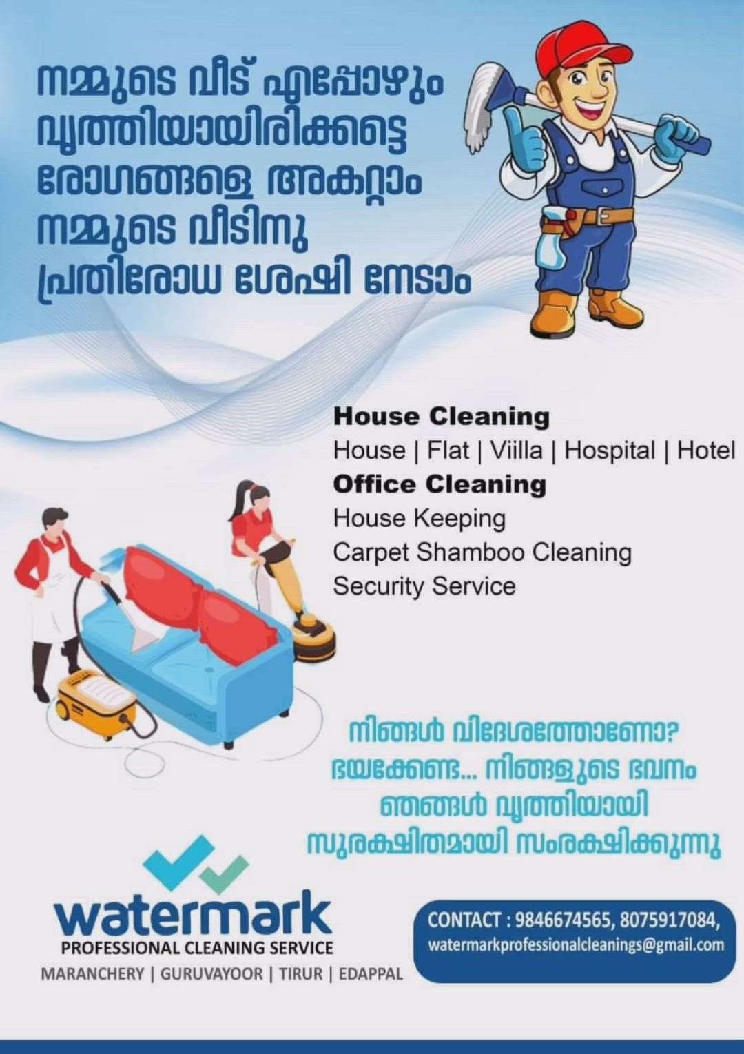 HOUSE,OFFICE,FLAT,APPARTMENTS,HOSPITALS
CLEANING AND DISINFECTION..

# Trained & uniformed staff (Ladies & Gents)
# Free site inspection
# Use branded chemicals &Equipments
# Tailor-made packages
# Fully insured and local registered staffs
# Quality service guaranteed
# service available Malappuram,Thrissur,Palakkadu districts
# service available
        Onetime,monthly,contract base

Call 24/7...9846 6745 65
Email:watermarkprofessionalcleaningservices@gmail.com
 
"RECLAIMING THE SUPREMACY OF HYGIENE"