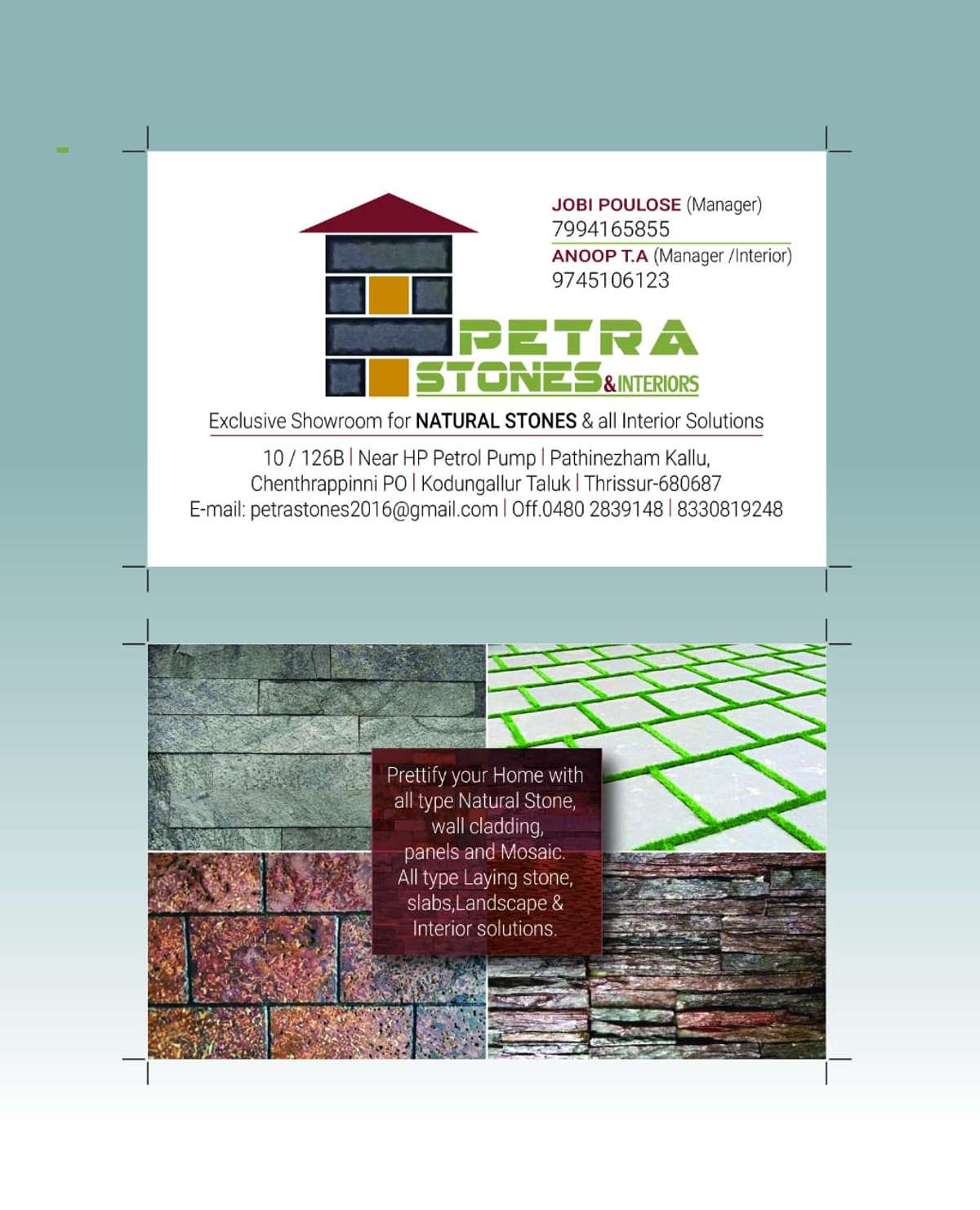 We are PETRA STONES dealing in all types of Natural stone wall cladding, wall panels, Stone mosaic, Garden stones, Paving/Laying stones, Pebbles, Stone Veneers, Natural & artificial grass etc. 

We had clients from all over Kerala & Other states
Poonam Grihnirman Pvt.Ltd., MUMBAI
Green Cabana Wayanad
PEC builders & contractors Kollam
Public Work Contractors Thumba, Thiruvananthapuram
Rubber Products Factory, Kottayam
Pentagon Architect, Guruvayoor
Kaushikam Builders Pvt. Ltd., Kodungallur etc. 
are some of our clients.

We are ready to serve you as a trustworthy in all your Stones, landscape works and total INTERIOR solutions.

Please contact us by phone 799-416-5855 (JOBI), 833-081-9248 (Office)
  
Our email address : petrastones2016@gmail.com 