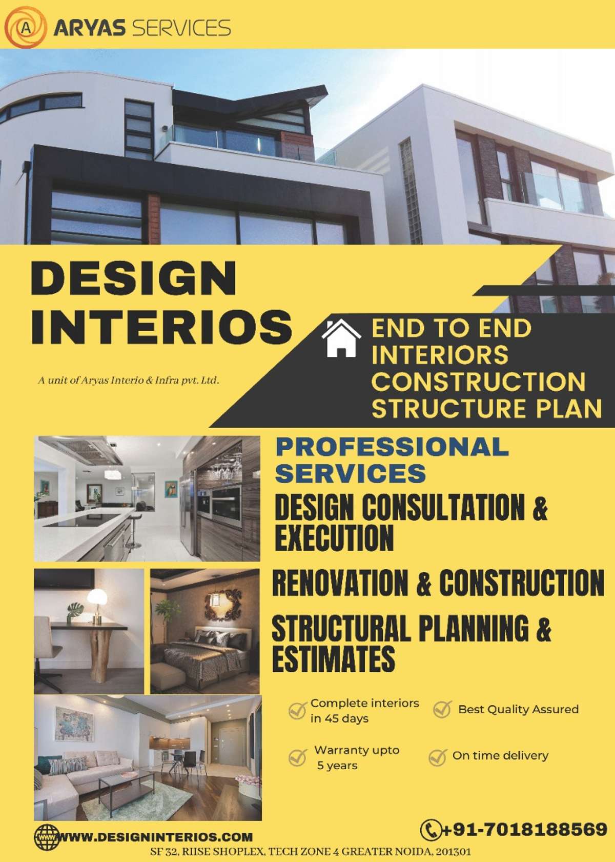 Greetings from Aryas Interio & Infra Services

Professional work and team 

Many  year  of field experience in all types of infrastructural and interior work  . 
deals with the all type of interior and construction work.
Like as, residential and commercial buildings projects. 
1- all type of construction and interior work. 
2- all type sub and super structure work.
3- all type maintenance work
4- all type fabrication work.
5- all type paint work.
6- all type water proofing 
7 -all type of glass work / new glass and used glass. 
8: All type of exterior work 
 Contact details 
Website.www.designinterios.com
Contact number : +917018.18.8569
Office location 
Rise residency Tech zone 4 Greater Noida.  