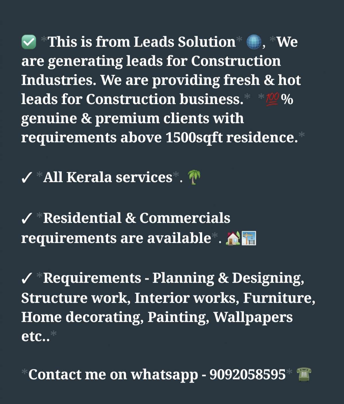 This is from Leads Solution💎, We are generating leads for Construction Industries. We are providing fresh & hot leads as paid service.  100% genuine & premium clients with requirements above 1500sqft residence.

✓ All Kerala services. 

✓ Residential & Commercial clients are available.

✓ Requirements - Planning & Designing, Structure work, Interior works, Furniture, Home decorating, Painting, Wallpapers etc.. 

✓ We are providing this services on daily & weekly basis.

✓ Conversion Percent is very high for these leads 💯. 

>>> If you are interested, kindly message me on whatsapp - 9092058595