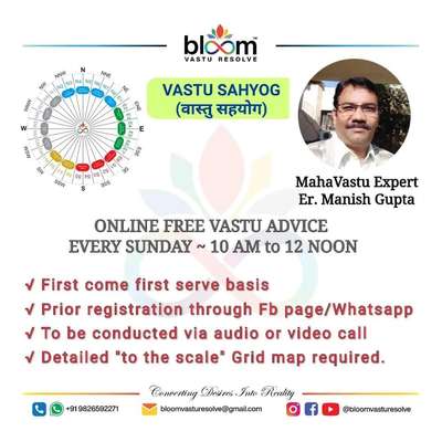 💐        गुरुओं के आशीर्वाद और ईश्वर कृपा फलस्वरुप Bloom Vastu Resolve के बैनर तले निः शुल्क "वास्तु सहयोग" प्रत्येक रविवार प्रातः 10:00 बजे से दोपहर 12:00 बजे तक  ONLINE दिया जा रहा है।
     इसका उद्देश्य वास्तु संबंधित भ्रांतियों को दूर करते हुए, आपकी स्वास्थ्य, धन, अवसर, रिश्तों तथा अन्य समस्याओं का समाधान एवं खुशहाल जीवन हेतु वांछित इच्छाओं की पूर्ति वास्तु के द्वारा करना है।
     रविवार, दिनांक 07 अगस्त 2022 के सेशन में शामिल होने के लिए आपको शनिवार शाम 5 बजे तक Bloom Vastu Resolve के पेज (Page link - https://www.facebook.com/bloomvasturesolve/) अथवा Whatsapp number 9826592271 पर अपने भवन का  TO THE SCALE DETAILED GRID MAP शेयर करके अपनी समस्याओं एवं इच्छाओं को मोबाइल नंबर 98265 92271 पर WHATSAPP करना होगा।
      तदनुसार रविवार को उक्त निर्धारित समय पर क्रमानुसार आपको कॉल करके भवन में बिना तोड़फोड़ किए हुए वास्तु के आधार पर उचित समाधान बताएं जाएंगे।
    पहले आओ पहले पाओ के आधार पर आप सभी इस निः शुल्क "वास्तु सहयोग" सेशन में सादर आमंत्रित हैं।#vastusahyog 
#freevastu 
#vastuexpert