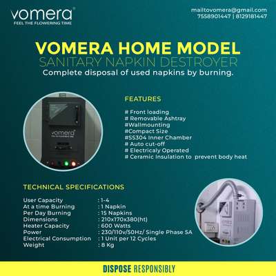 *Vomera Home Sanitary Napkin Destroyer *
Vomera Home Model is the product designed for domestic users. It is a compact machine. It is easy to install in any wall. Commonly this unit installs inside the washrooms itself. Burns one napkin at a time and 15napkins on a day. The users just need to drop the napkin inside the window provided. A switch is provided to turn on the heater. The napkin completely Burns within 6minutes. One used napkin easily converts into 1gm ash.Machine wil turn off automatically after burning the napkins.