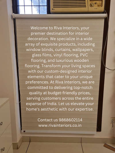 Welcome to Riva Interiors, your premier destination for interior decoration. We specialize in a wide array of exquisite products, including window blinds, curtains, wallpapers, glass films, vinyl flooring, PVC flooring, and luxurious wooden flooring. Transform your living spaces with our custom-designed interior elements that cater to your unique preferences. At Riva Interiors, we are committed to delivering top-notch quality at budget-friendly prices, serving customers across the entire expanse of India. Let us elevate your home's aesthetic with our expertise.

Contact us 9868602114
www.rivainteriors.co.in