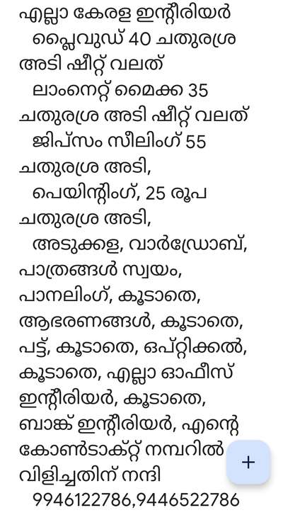 എല്ലാ കേരള ഇന്റീരിയർ
  പ്ലൈവുഡ് 40 ചതുരശ്ര അടി ഷീറ്റ് വലത്
  ലാംനെറ്റ് മൈക്ക 35 ചതുരശ്ര അടി ഷീറ്റ് വലത്
  ജിപ്സം സീലിംഗ് 55 ചതുരശ്ര അടി,
  പെയിന്റിംഗ്, 25 രൂപ ചതുരശ്ര അടി,
  അടുക്കള, വാർഡ്രോബ്, പാത്രങ്ങൾ സ്വയം, പാനലിംഗ്, കൂടാതെ, ആഭരണങ്ങൾ, കൂടാതെ, പട്ട്, കൂടാതെ, ഒപ്റ്റിക്കൽ, കൂടാതെ, എല്ലാ ഓഫീസ് ഇന്റീരിയർ, കൂടാതെ, ബാങ്ക് ഇന്റീരിയർ, എന്റെ കോൺടാക്റ്റ് നമ്പറിൽ വിളിച്ചതിന് നന്ദി
  9946122786,9446522786