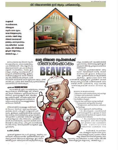 ഭവന നിർമ്മാണ സ്വപ്നങ്ങൾക്കിനി  BEAVER ഒപ്പം

മനോഹരമായ ഒരു വീടെന്ന
 സ്വപ്ന സാക്ഷാത്കാരം ഓരോരുത്തരിലും പല രീതിയിലാണ്. വീടു വയ്ക്കാൻ ഒരുങ്ങുമ്പോൾ തന്നെ പല പല ടെൻഷനുകളാണ്. സാമ്പത്തികം സമയം ഇവയെല്ലാം ഒരുമിച്ചു കൊണ്ടുവരാൻ ചിലപ്പോൾ കഴിയണമെന്നില്ല. ഇത്തരം ടെൻഷനുകളില്ലാതെ തന്നെ നിങ്ങൾക്കു വീടു നിർമ്മിക്കാൻ കഴിയുന്ന, കൺസ്ട്രക്ഷൻ മേഖലയിൽ തന്നെ ഇതുവരെ ആരും ചിന്തിക്കാത്ത ഒരു പുതിയ രീതി നിങ്ങൾക്കു മുന്നിലെത്തിക്കുകയാണ് Beaver method ലൂടെ ..

    എന്താണ് BEAVER METHOD
            ലോകത്തിന്റെ ഏതു കോണിലിരുന്നും നിങ്ങളാഗ്രഹിക്കുന്ന രീതിയിലുള്ള വീട് നിങ്ങൾക്കു തന്നെ നിർമ്മിക്കാം എന്നതാണ് Beaver method മുന്നോട്ടുവയ്ക്കുന്ന രീതി. നിലവിലുള്ള കൺസ്ട്രക്ടിങ് കോൺട്രാക്ടിങ് രീതികളിൽ നിന്നു വ്യത്യസ്തമായി 10 മുതൽ 15% വരെ ചെലവു കുറച്ചു കൊണ്ടുള്ള രീതിയാണ് Beaver Method. നിർമ്മാണത്തിനാവശ്യമുള്ള മെറ്റീരിയൽസ് Beaver Method ലൂടെ ഉപഭോക്താക്കൾക്കു തന്നെ പർച്ചേഴ്സ് ചെയ്യുവാൻ കഴിയുന്നു. ഇതിലൂടെ മെറ്റീരയൽസിന്റെ ഗുണമേന്മയും ലാഭവും ഓരോരുത്തർക്കും ഉറപ്പു വരുത്താം. അഡ്വാൻസ് പേമെന്റ് നൽകണ്ട എന്നുള്ളത് ടെൻഷനില്ലാതെ വീടു നിർമ്മാണം